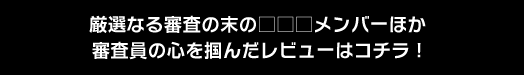 厳選なる審査の末の□□□メンバーほか審査員の心を掴んだレビューはコチラ！