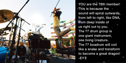 YOU are the 78th member! This is because the sound will spiral outwards,from left to right,like DNA,from deep inside of us right out to you. The 77 drum group is one giant instrument,one living creature. The 77 boadrum will coil like a snake and transform to become a great dragon! -EYヨ