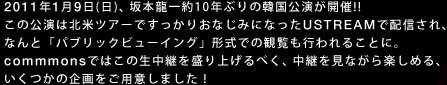 2011年1月9日(日)、坂本龍一約10年ぶりの韓国公演が開催!! 
この公演は北米ツアーですっかりおなじみになったUSTREAMで配信され、なんと「パブリックビューイング」形式での観覧も行われることに。
commmonsではこの生中継を盛り上げるべく、中継を見ながら楽しめる、いくつかの企画をご用意しました！