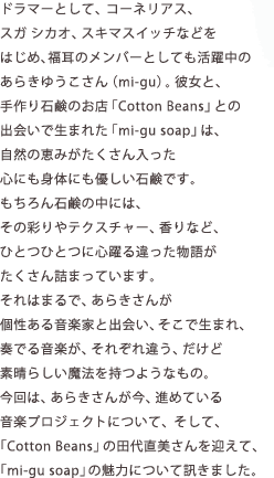 ドラマーとして、コーネリアス、スガ シカオ、スキマスイッチなどをはじめ、福耳のメンバーとしても活躍中のあらきゆうこさん（mi-gu）。彼女と、手作り石鹸のお店「Cotton Beans」との出会いで生まれた「mi-gu soap」は、自然の恵みがたくさん入った心にも身体にも優しい石鹸です。もちろん石鹸の中には、その彩りやテクスチャー、香りなど、ひとつひとつに心躍る違った物語がたくさん詰まっています。それはまるで、あらきさんが個性ある音楽家と出会い、そこで生まれ、奏でる音楽が、それぞれ違う、だけど素晴らしい魔法を持つようなもの。今回は、あらきさんが今、進めている音楽プロジェクトについて、そして、「Cotton Beans」の田代直美さんを迎えて、「mi-gu soap」の魅力について訊きました。