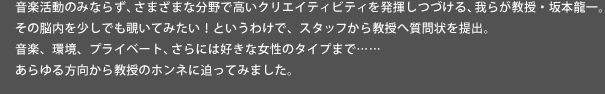 音楽活動のみならず、さまざまな分野で高いクリエイティビティ を発揮しつづける、我らが教授・坂本龍一。その脳内を少しでも覗いてみたい！というわけで、教授へ質問状を提出。音楽、環境、プライベート、さらには好きな女性のタイプまで……あらゆる方向から教授のホンネに迫ってみました。