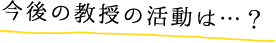 今後の教授の活動は…？