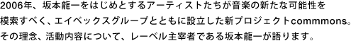 2006年、坂本龍一をはじめとするアーティストたちが音楽の新たな可能性を模索すべく、エイベックスグループとともに設立した新プロジェクトcommmons。その理念、活動内容について、レーベル主宰者である坂本龍一が語ります。